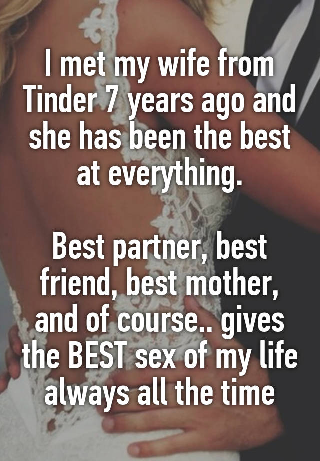 I met my wife from Tinder 7 years ago and she has been the best at everything.

Best partner, best friend, best mother, and of course.. gives the BEST sex of my life always all the time