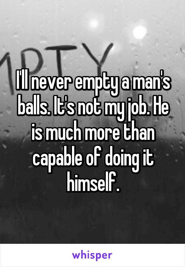 I'll never empty a man's balls. It's not my job. He is much more than capable of doing it himself.