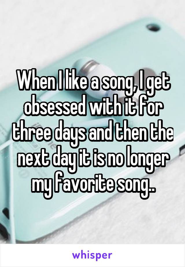 When I like a song, I get obsessed with it for three days and then the next day it is no longer my favorite song..