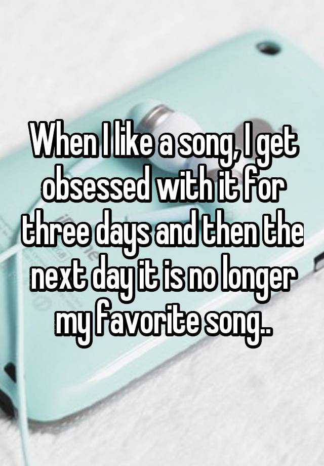 When I like a song, I get obsessed with it for three days and then the next day it is no longer my favorite song..