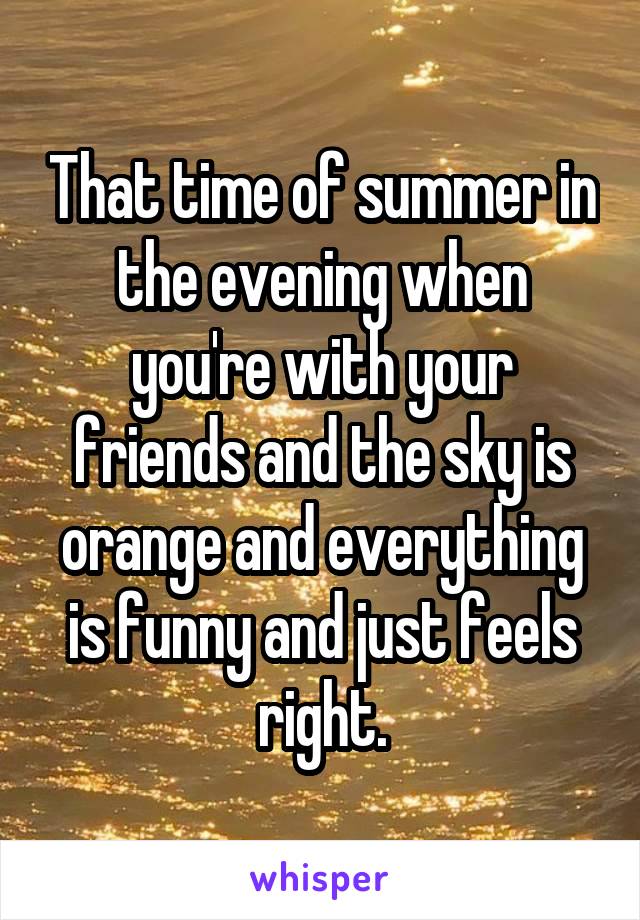 That time of summer in the evening when you're with your friends and the sky is orange and everything is funny and just feels right.