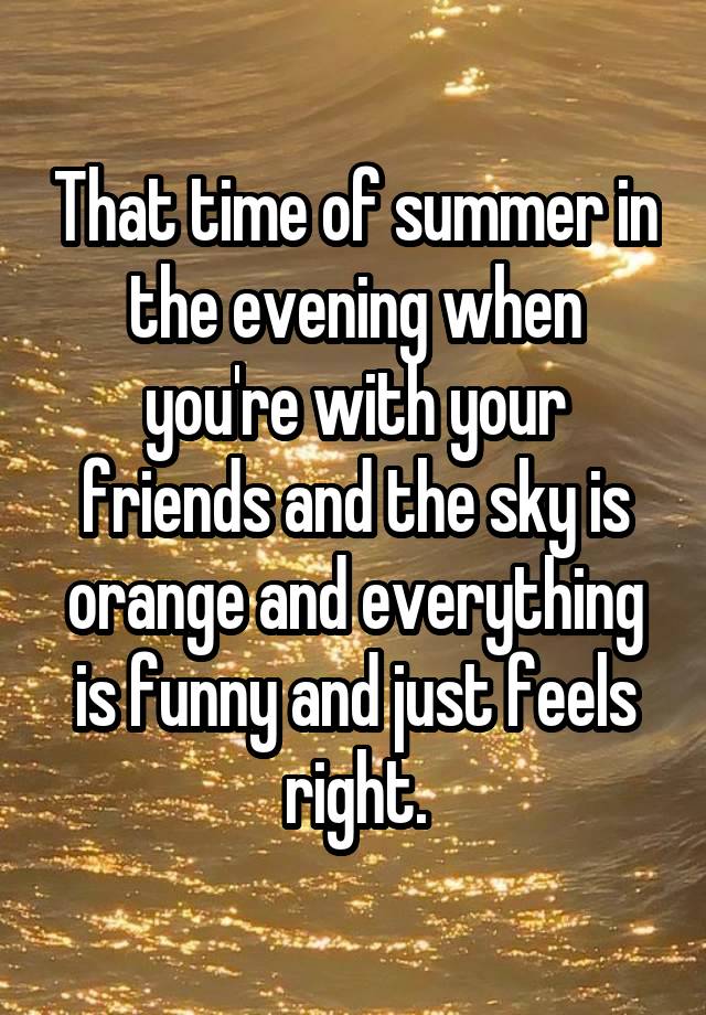 That time of summer in the evening when you're with your friends and the sky is orange and everything is funny and just feels right.