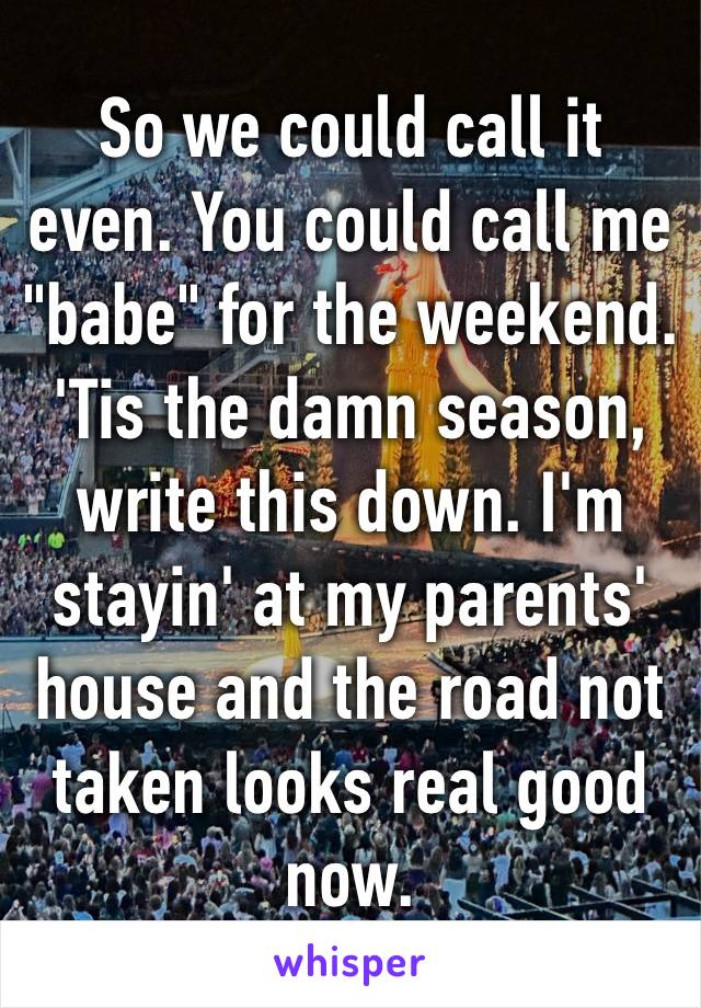 So we could call it even. You could call me "babe" for the weekend​. 'Tis the damn season, write this down. I'm stayin' at my parents' house and the road not taken looks real good now. 