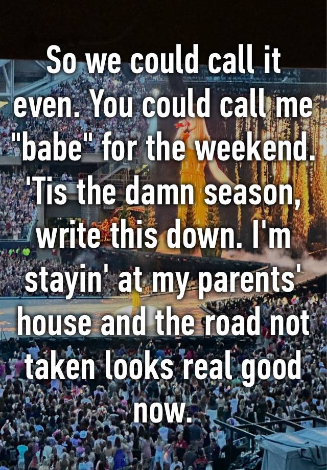 So we could call it even. You could call me "babe" for the weekend​. 'Tis the damn season, write this down. I'm stayin' at my parents' house and the road not taken looks real good now. 