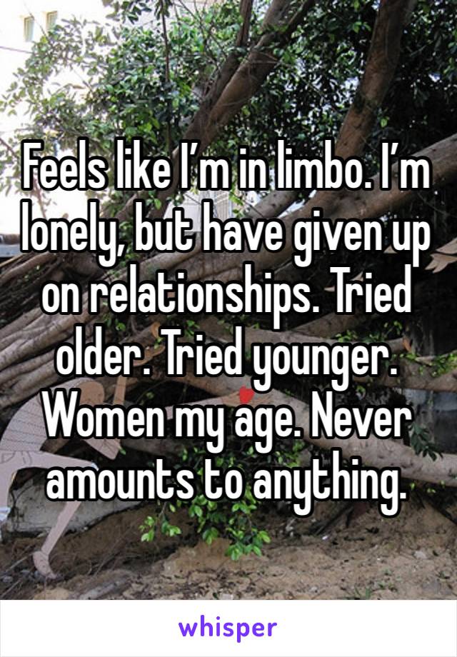 Feels like I’m in limbo. I’m lonely, but have given up on relationships. Tried older. Tried younger. Women my age. Never amounts to anything. 