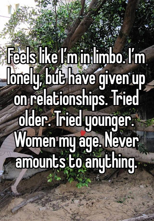 Feels like I’m in limbo. I’m lonely, but have given up on relationships. Tried older. Tried younger. Women my age. Never amounts to anything. 