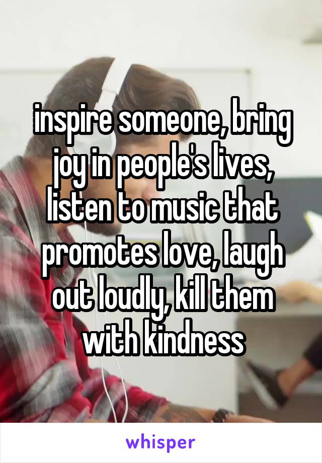 inspire someone, bring joy in people's lives, listen to music that promotes love, laugh out loudly, kill them with kindness