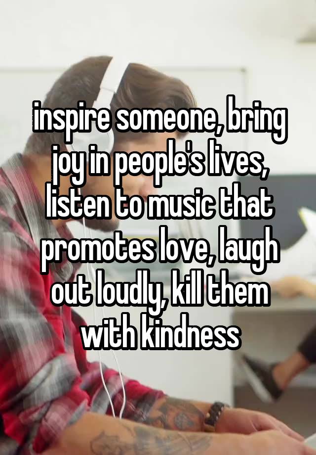 inspire someone, bring joy in people's lives, listen to music that promotes love, laugh out loudly, kill them with kindness