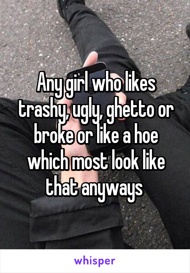 Any girl who likes trashy, ugly, ghetto or broke or like a hoe which most look like that anyways 