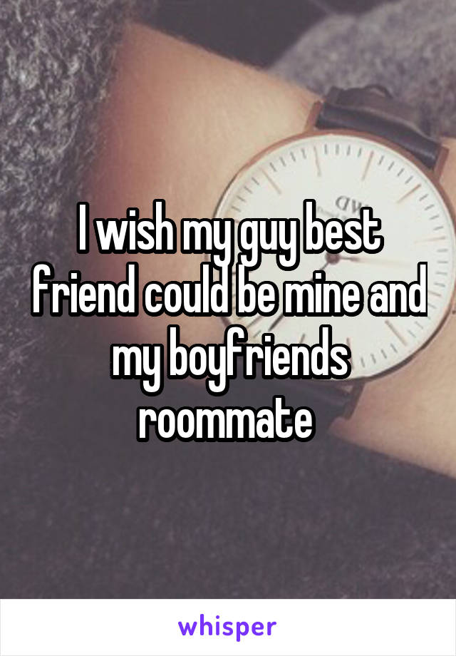 I wish my guy best friend could be mine and my boyfriends roommate 