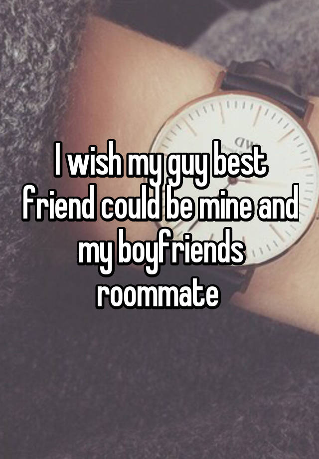 I wish my guy best friend could be mine and my boyfriends roommate 