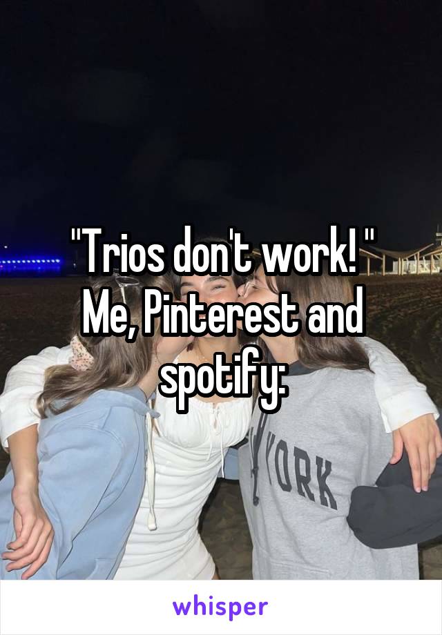 "Trios don't work! "
Me, Pinterest and spotify: