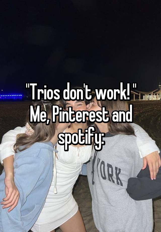 "Trios don't work! "
Me, Pinterest and spotify: