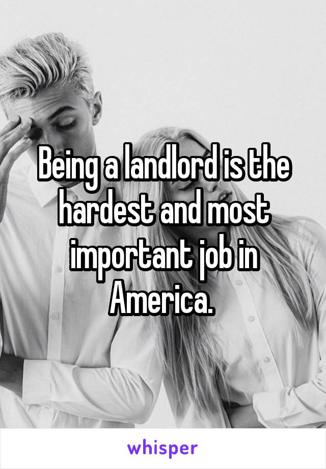 Being a landlord is the hardest and most important job in America. 