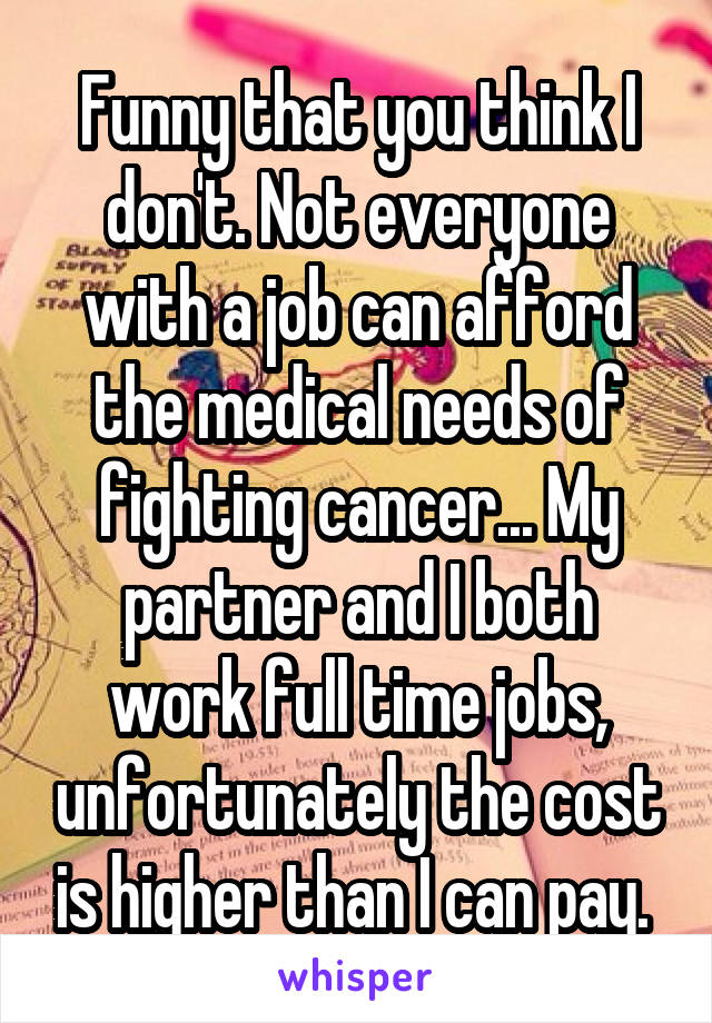Funny that you think I don't. Not everyone with a job can afford the medical needs of fighting cancer... My partner and I both work full time jobs, unfortunately the cost is higher than I can pay. 