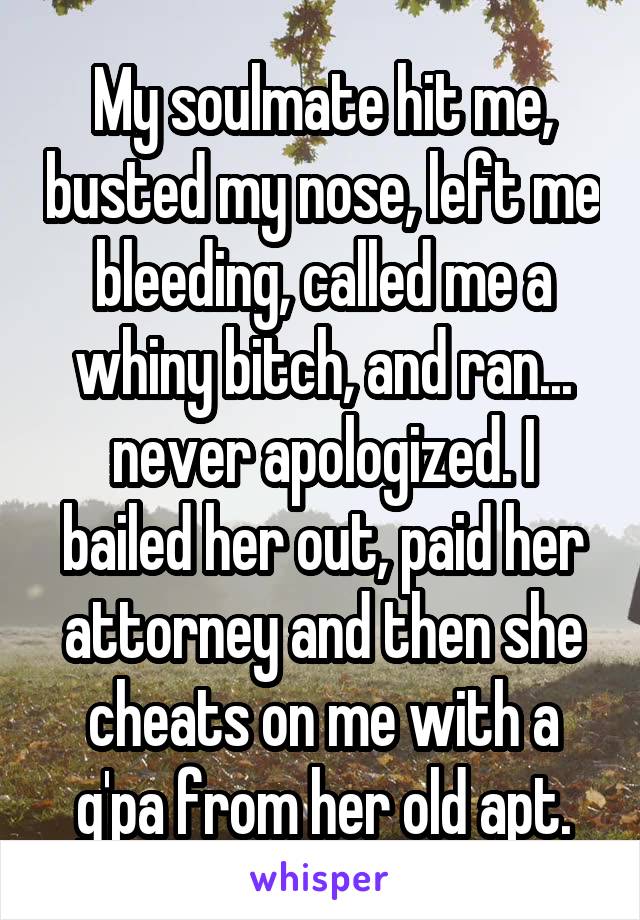 My soulmate hit me, busted my nose, left me bleeding, called me a whiny bitch, and ran... never apologized. I bailed her out, paid her attorney and then she cheats on me with a g'pa from her old apt.