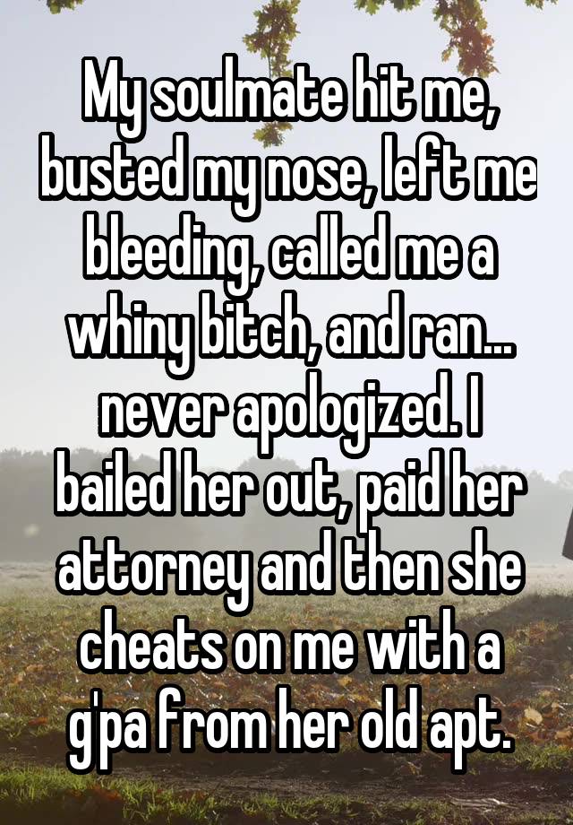 My soulmate hit me, busted my nose, left me bleeding, called me a whiny bitch, and ran... never apologized. I bailed her out, paid her attorney and then she cheats on me with a g'pa from her old apt.