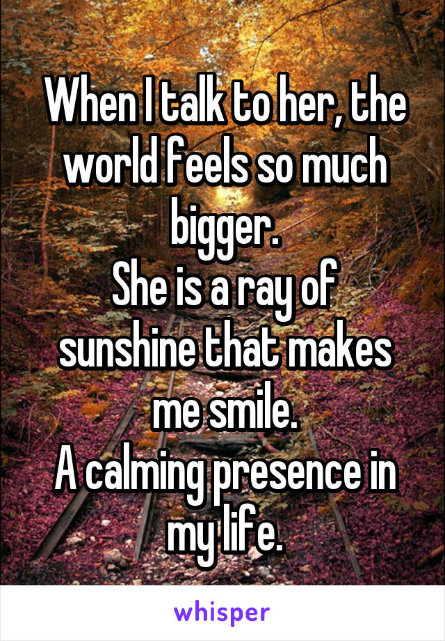 When I talk to her, the world feels so much bigger.
She is a ray of sunshine that makes me smile.
A calming presence in my life.