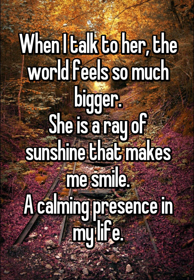 When I talk to her, the world feels so much bigger.
She is a ray of sunshine that makes me smile.
A calming presence in my life.