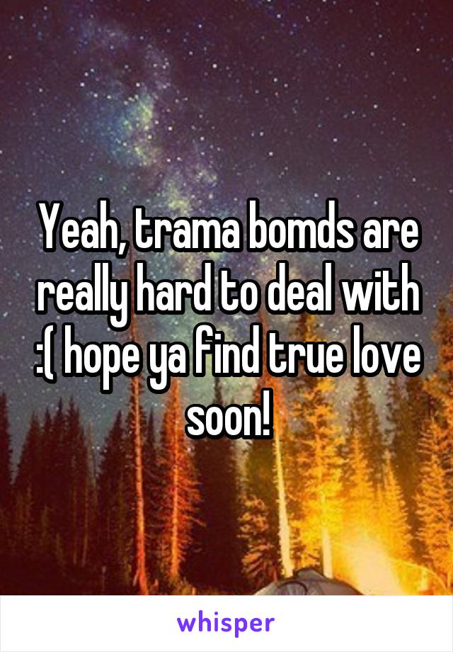 Yeah, trama bomds are really hard to deal with :( hope ya find true love soon!