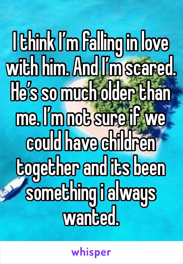 I think I’m falling in love with him. And I’m scared. He’s so much older than me. I’m not sure if we could have children together and its been something i always wanted.