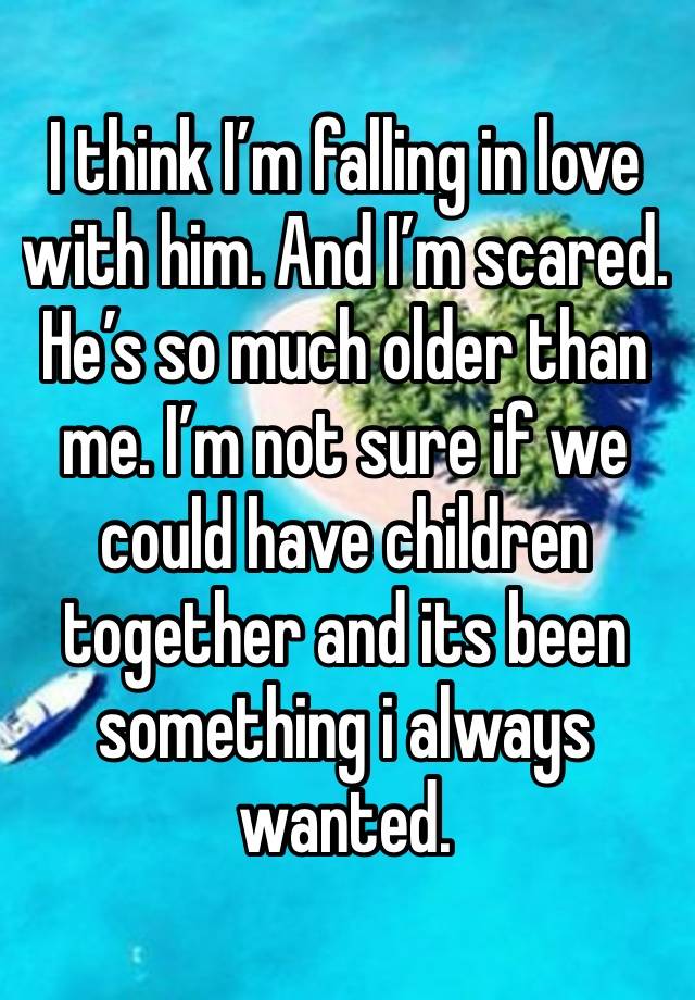 I think I’m falling in love with him. And I’m scared. He’s so much older than me. I’m not sure if we could have children together and its been something i always wanted.