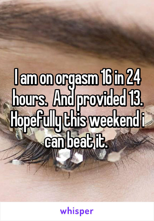 I am on orgasm 16 in 24 hours.  And provided 13. Hopefully this weekend i can beat it. 