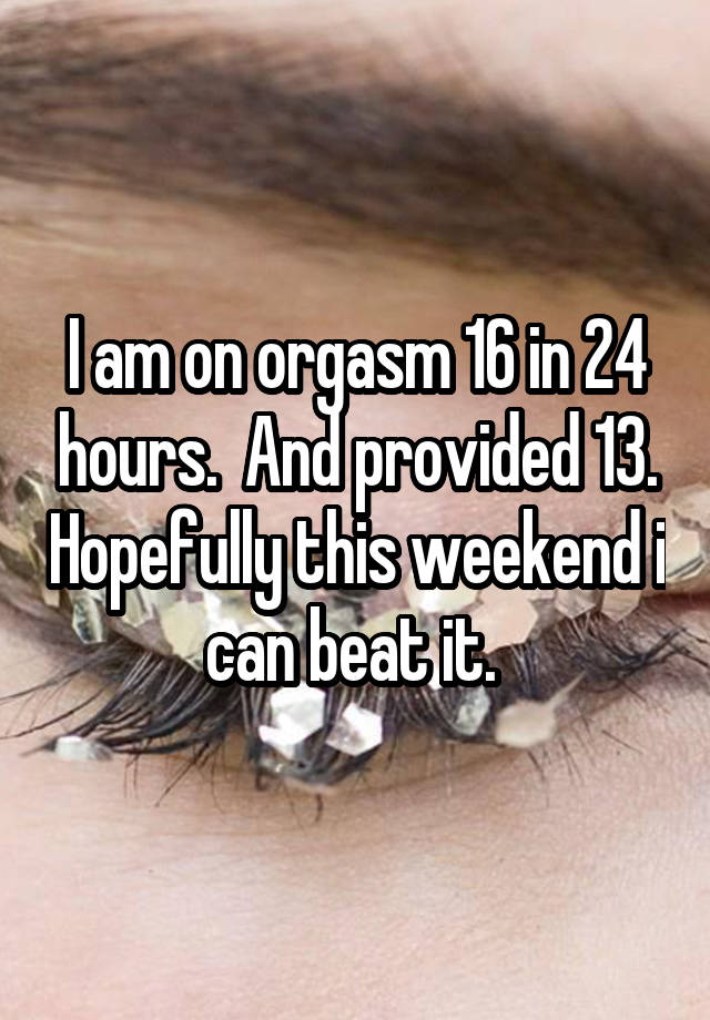 I am on orgasm 16 in 24 hours.  And provided 13. Hopefully this weekend i can beat it. 