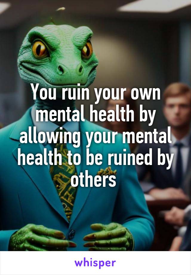 You ruin your own mental health by allowing your mental health to be ruined by others 