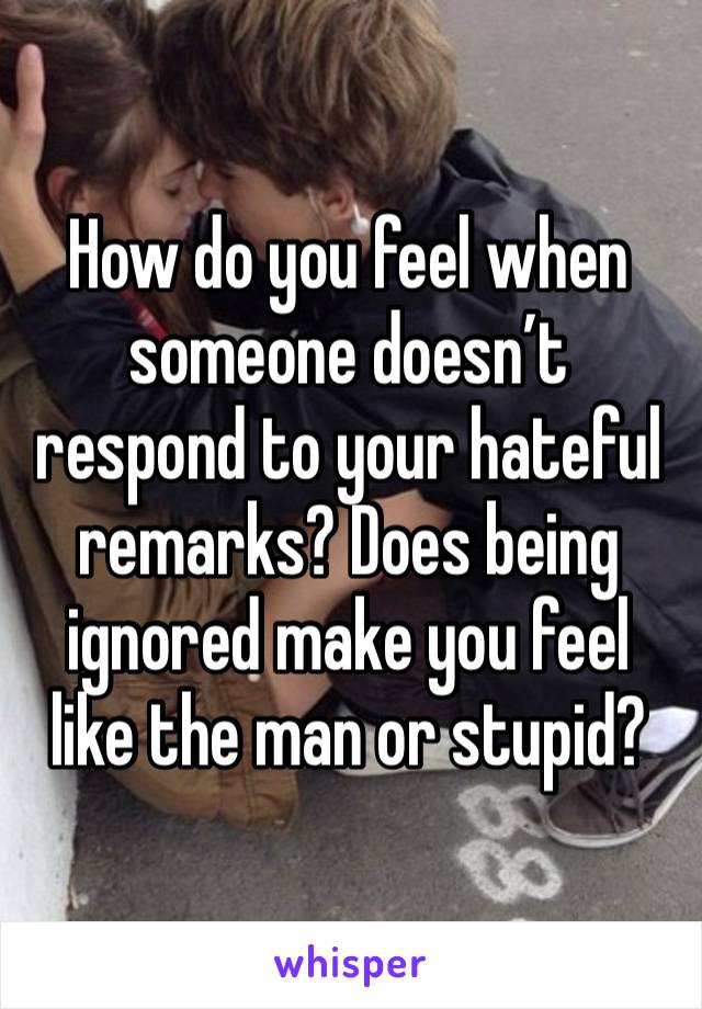 How do you feel when someone doesn’t respond to your hateful remarks? Does being ignored make you feel like the man or stupid? 