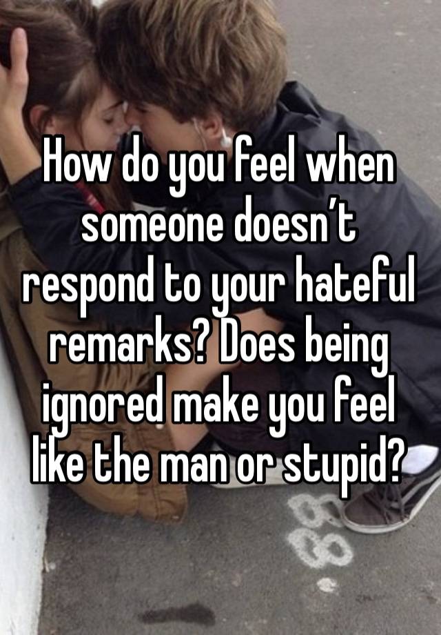 How do you feel when someone doesn’t respond to your hateful remarks? Does being ignored make you feel like the man or stupid? 