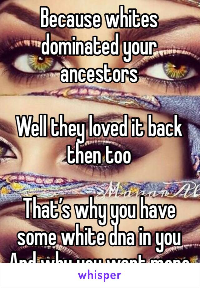 Because whites dominated your ancestors 

Well they loved it back then too

That’s why you have some white dna in you
And why you want more