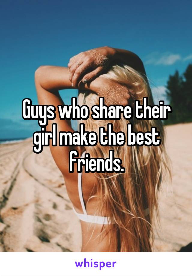 Guys who share their girl make the best friends.