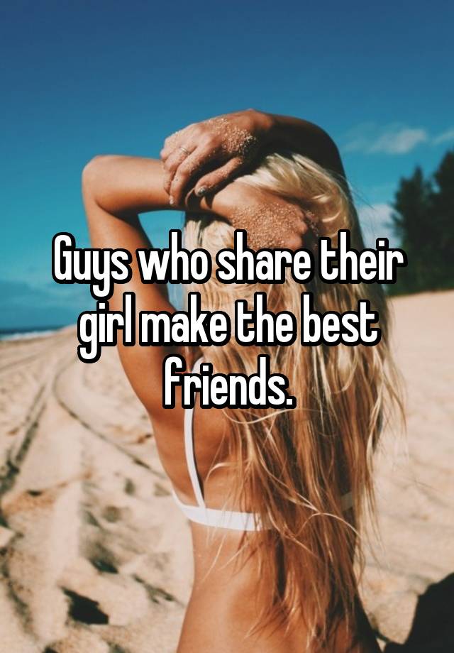 Guys who share their girl make the best friends.