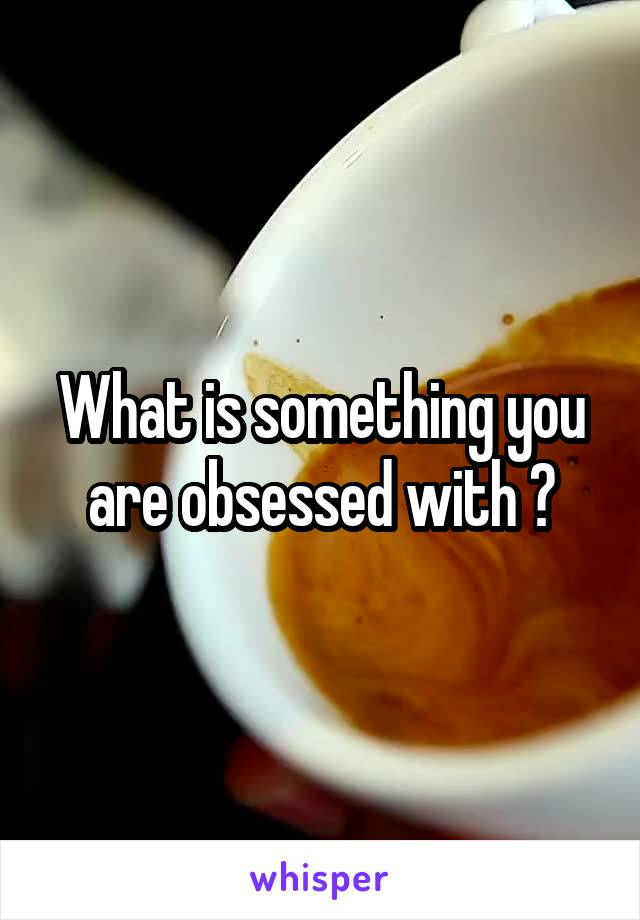 What is something you are obsessed with ?