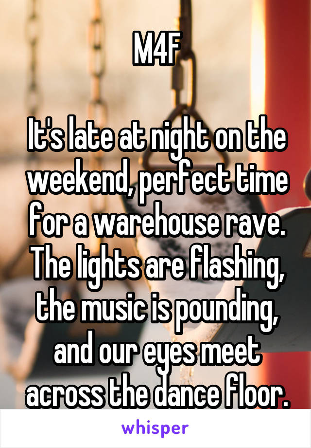 M4F

It's late at night on the weekend, perfect time for a warehouse rave. The lights are flashing, the music is pounding, and our eyes meet across the dance floor.