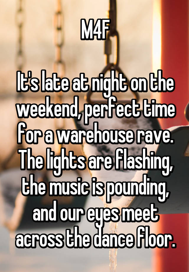 M4F

It's late at night on the weekend, perfect time for a warehouse rave. The lights are flashing, the music is pounding, and our eyes meet across the dance floor.