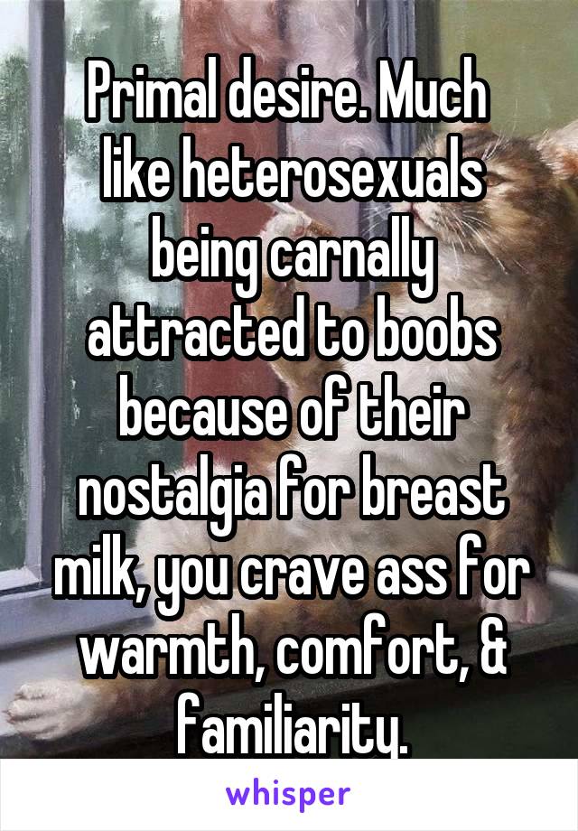 Primal desire. Much 
like heterosexuals being carnally attracted to boobs because of their nostalgia for breast milk, you crave ass for warmth, comfort, & familiarity.