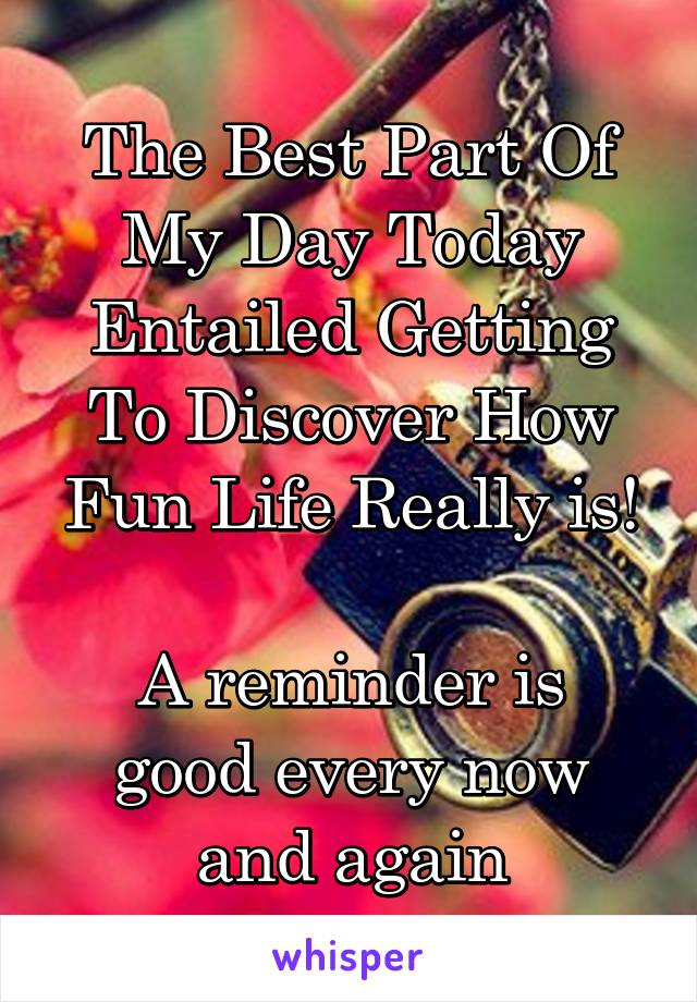 The Best Part Of My Day Today Entailed Getting To Discover How Fun Life Really is!

A reminder is good every now and again