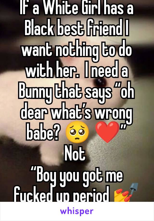 If a White Girl has a Black best friend I want nothing to do with her.  I need a Bunny that says “oh dear what’s wrong babe? 🥺 ❤️”
Not 
“Boy you got me fucked up period 💅🗑️”