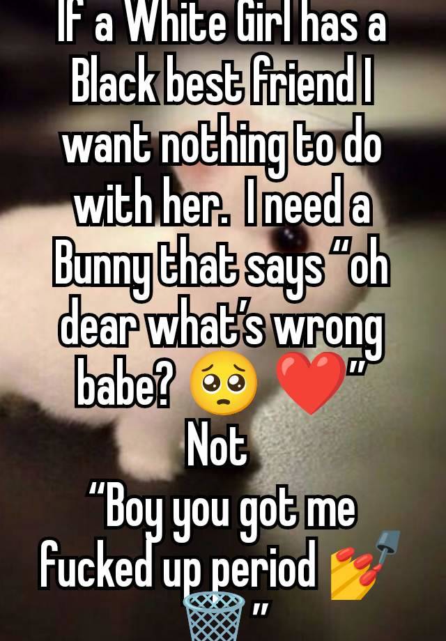 If a White Girl has a Black best friend I want nothing to do with her.  I need a Bunny that says “oh dear what’s wrong babe? 🥺 ❤️”
Not 
“Boy you got me fucked up period 💅🗑️”