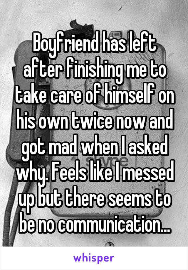 Boyfriend has left after finishing me to take care of himself on his own twice now and got mad when I asked why. Feels like I messed up but there seems to be no communication...