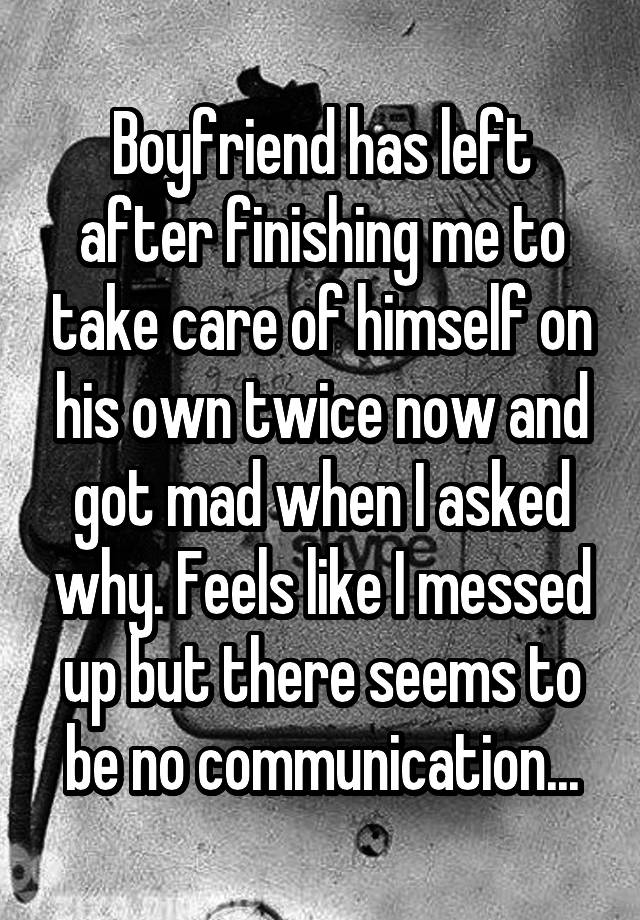 Boyfriend has left after finishing me to take care of himself on his own twice now and got mad when I asked why. Feels like I messed up but there seems to be no communication...