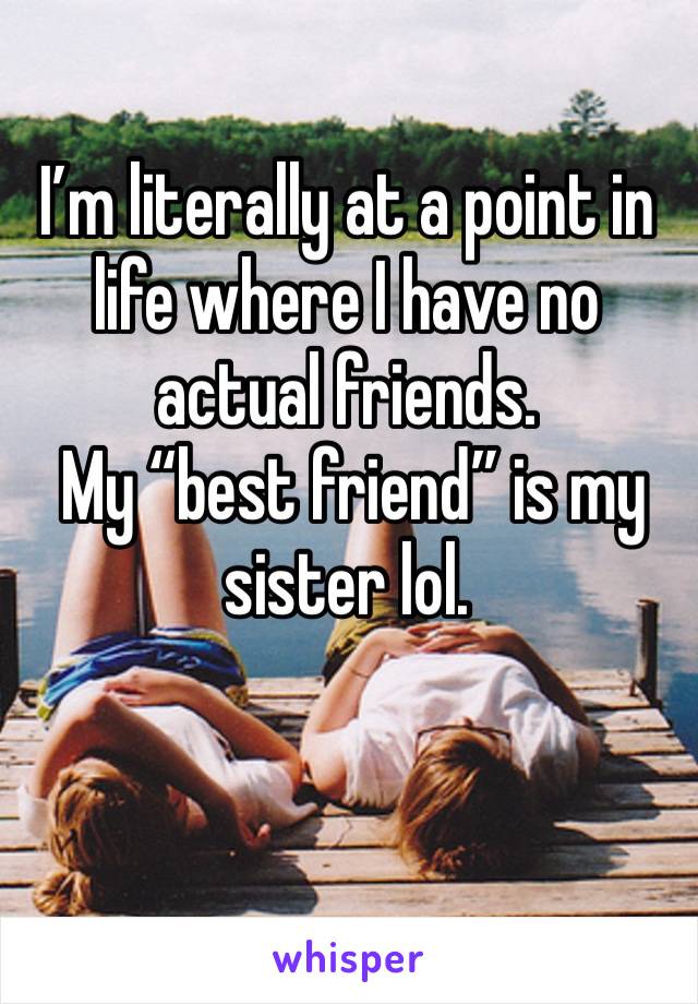 I’m literally at a point in life where I have no actual friends. 
 My “best friend” is my sister lol.
