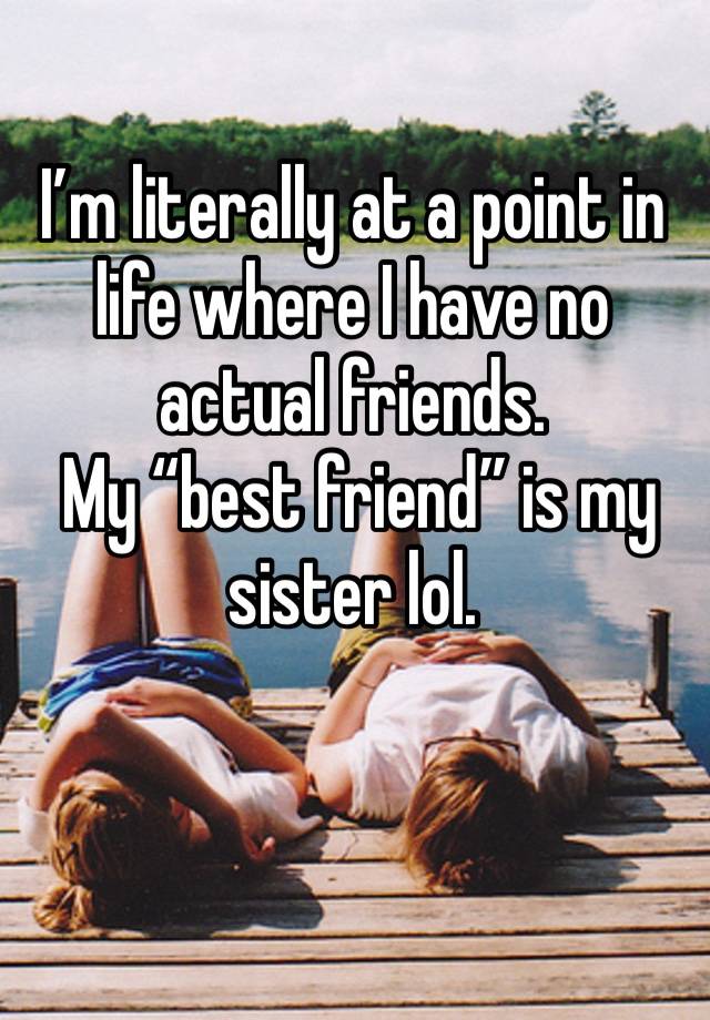 I’m literally at a point in life where I have no actual friends. 
 My “best friend” is my sister lol.
