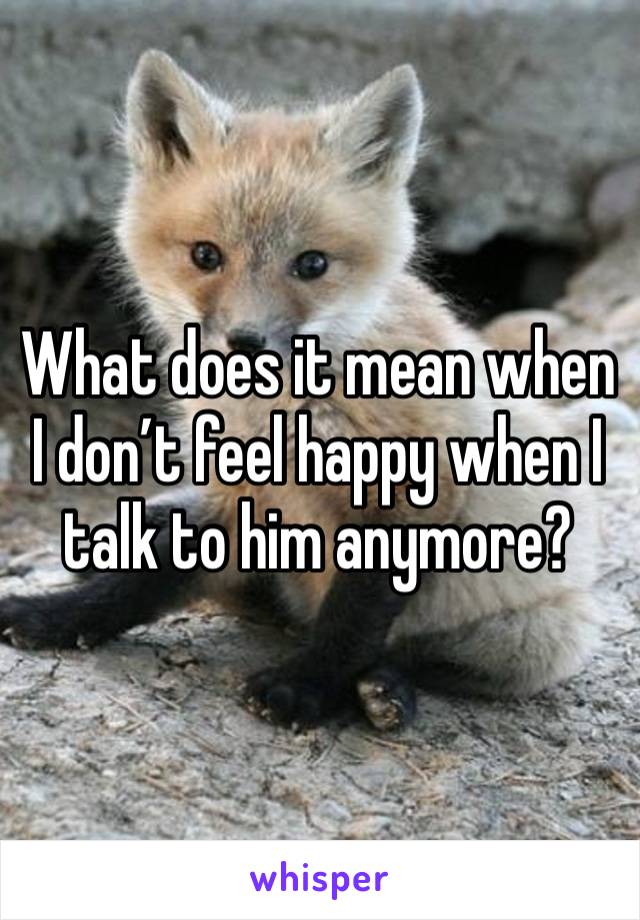 What does it mean when I don’t feel happy when I talk to him anymore?