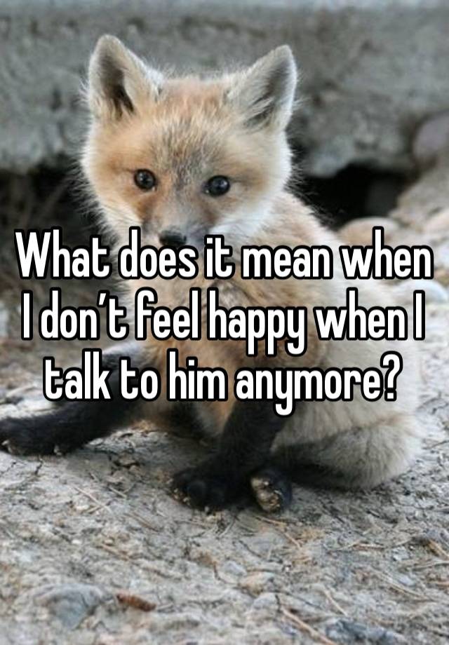 What does it mean when I don’t feel happy when I talk to him anymore?