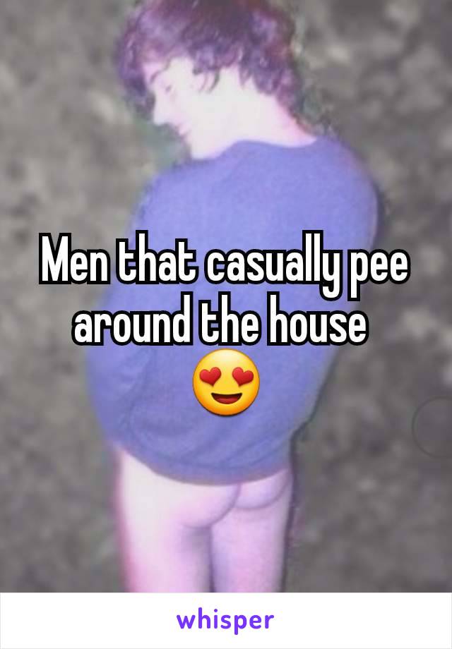 Men that casually pee around the house 
😍