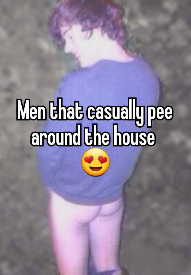 Men that casually pee around the house 
😍