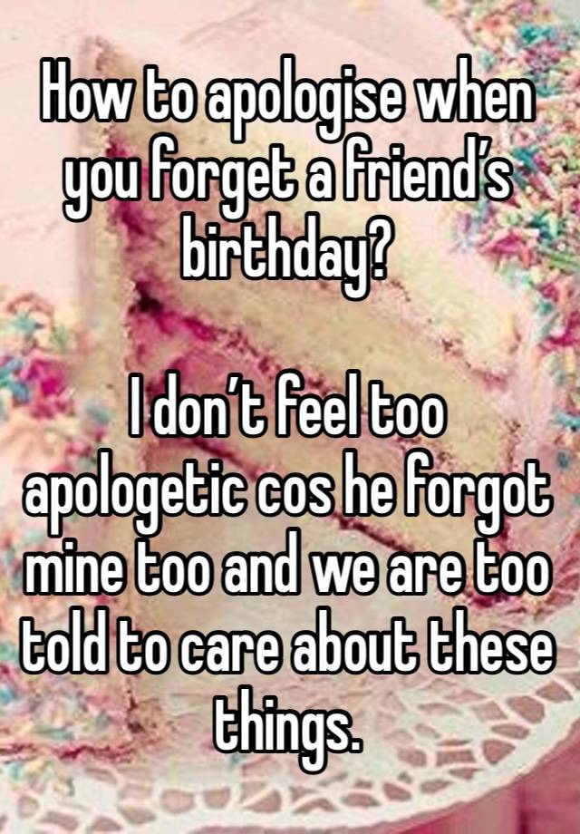 How to apologise when you forget a friend’s birthday?

I don’t feel too apologetic cos he forgot mine too and we are too told to care about these things. 